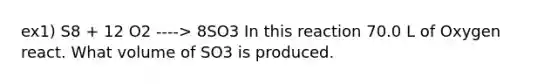 ex1) S8 + 12 O2 ----> 8SO3 In this reaction 70.0 L of Oxygen react. What volume of SO3 is produced.