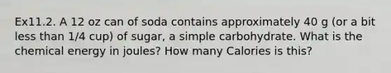 Ex11.2. A 12 oz can of soda contains approximately 40 g (or a bit less than 1/4 cup) of sugar, a simple carbohydrate. What is the chemical energy in joules? How many Calories is this?