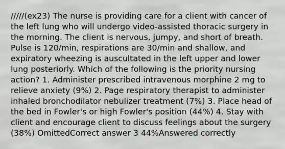 /////(ex23) The nurse is providing care for a client with cancer of the left lung who will undergo video-assisted thoracic surgery in the morning. The client is nervous, jumpy, and short of breath. Pulse is 120/min, respirations are 30/min and shallow, and expiratory wheezing is auscultated in the left upper and lower lung posteriorly. Which of the following is the priority nursing action? 1. Administer prescribed intravenous morphine 2 mg to relieve anxiety (9%) 2. Page respiratory therapist to administer inhaled bronchodilator nebulizer treatment (7%) 3. Place head of the bed in Fowler's or high Fowler's position (44%) 4. Stay with client and encourage client to discuss feelings about the surgery (38%) OmittedCorrect answer 3 44%Answered correctly