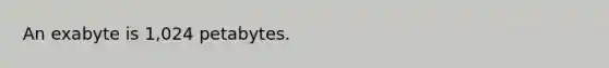 An exabyte is 1,024 petabytes.