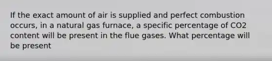 If the exact amount of air is supplied and perfect combustion occurs, in a natural gas furnace, a specific percentage of CO2 content will be present in the flue gases. What percentage will be present