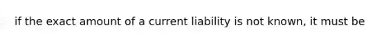 if the exact amount of a current liability is not known, it must be