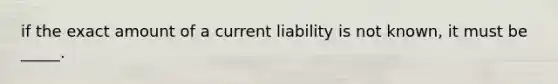 if the exact amount of a current liability is not known, it must be _____.