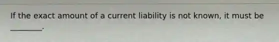 If the exact amount of a current liability is not known, it must be ________.