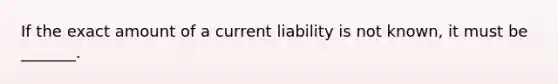 If the exact amount of a current liability is not​ known, it must be​ _______.