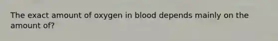 The exact amount of oxygen in blood depends mainly on the amount of?