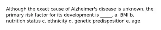 Although the exact cause of Alzheimer's disease is unknown, the primary risk factor for its development is _____. a. BMI b. nutrition status c. ethnicity d. genetic predisposition e. age