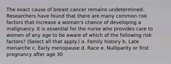 The exact cause of breast cancer remains undetermined. Researchers have found that there are many common risk factors that increase a woman's chance of developing a malignancy. It is essential for the nurse who provides care to women of any age to be aware of which of the following risk factors? (Select all that apply.) a. Family history b. Late menarche c. Early menopause d. Race e. Nulliparity or first pregnancy after age 30