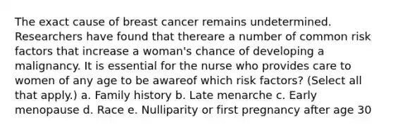 The exact cause of breast cancer remains undetermined. Researchers have found that thereare a number of common risk factors that increase a woman's chance of developing a malignancy. It is essential for the nurse who provides care to women of any age to be awareof which risk factors? (Select all that apply.) a. Family history b. Late menarche c. Early menopause d. Race e. Nulliparity or first pregnancy after age 30