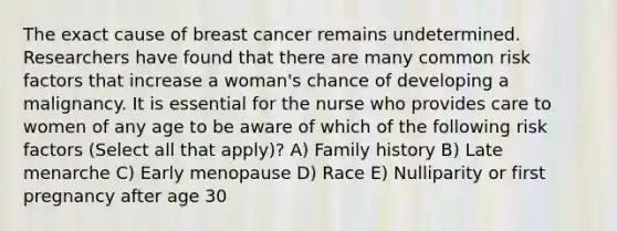 The exact cause of breast cancer remains undetermined. Researchers have found that there are many common risk factors that increase a woman's chance of developing a malignancy. It is essential for the nurse who provides care to women of any age to be aware of which of the following risk factors (Select all that apply)? A) Family history B) Late menarche C) Early menopause D) Race E) Nulliparity or first pregnancy after age 30