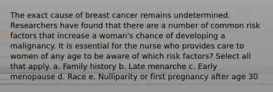 The exact cause of breast cancer remains undetermined. Researchers have found that there are a number of common risk factors that increase a woman's chance of developing a malignancy. It is essential for the nurse who provides care to women of any age to be aware of which risk factors? Select all that apply. a. Family history b. Late menarche c. Early menopause d. Race e. Nulliparity or first pregnancy after age 30