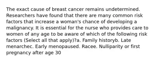 The exact cause of breast cancer remains undetermined. Researchers have found that there are many common risk factors that increase a woman's chance of developing a malignancy. It is essential for the nurse who provides care to women of any age to be aware of which of the following risk factors (Select all that apply)?a. Family historyb. Late menarchec. Early menopaused. Racee. Nulliparity or first pregnancy after age 30