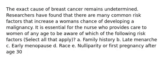 The exact cause of breast cancer remains undetermined. Researchers have found that there are many common risk factors that increase a womans chance of developing a malignancy. It is essential for the nurse who provides care to women of any age to be aware of which of the following risk factors (Select all that apply)? a. Family history b. Late menarche c. Early menopause d. Race e. Nulliparity or first pregnancy after age 30