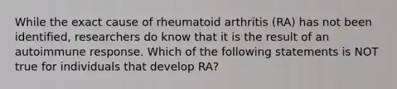 While the exact cause of rheumatoid arthritis (RA) has not been identified, researchers do know that it is the result of an autoimmune response. Which of the following statements is NOT true for individuals that develop RA?