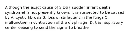 Although the exact cause of SIDS ( sudden infant death syndrome) is not presently known, it is suspected to be caused by A. cystic fibrosis B. loss of surfactant in the lungs C. malfunction in contraction of the diaphragm D. the respiratory center ceasing to send the signal to breathe