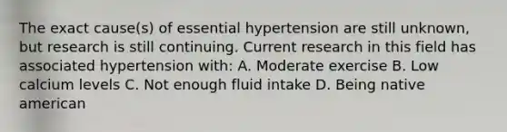 The exact cause(s) of essential hypertension are still unknown, but research is still continuing. Current research in this field has associated hypertension with: A. Moderate exercise B. Low calcium levels C. Not enough fluid intake D. Being native american