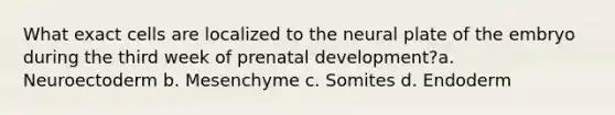 What exact cells are localized to the neural plate of the embryo during the third week of prenatal development?a. Neuroectoderm b. Mesenchyme c. Somites d. Endoderm