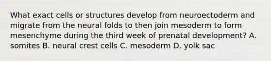 What exact cells or structures develop from neuroectoderm and migrate from the neural folds to then join mesoderm to form mesenchyme during the third week of <a href='https://www.questionai.com/knowledge/kMumvNdQFH-prenatal-development' class='anchor-knowledge'>prenatal development</a>? A. somites B. neural crest cells C. mesoderm D. yolk sac