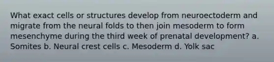 What exact cells or structures develop from neuroectoderm and migrate from the neural folds to then join mesoderm to form mesenchyme during the third week of prenatal development? a. Somites b. Neural crest cells c. Mesoderm d. Yolk sac