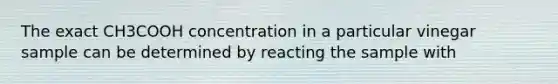 The exact CH3COOH concentration in a particular vinegar sample can be determined by reacting the sample with