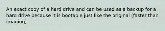 An exact copy of a hard drive and can be used as a backup for a hard drive because it is bootable just like the original (faster than imaging)