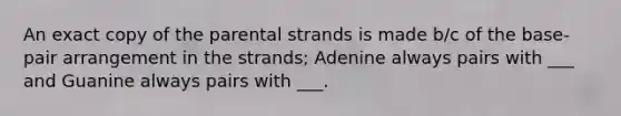 An exact copy of the parental strands is made b/c of the base-pair arrangement in the strands; Adenine always pairs with ___ and Guanine always pairs with ___.