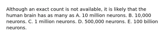 Although an exact count is not available, it is likely that the human brain has as many as A. 10 million neurons. B. 10,000 neurons. C. 1 million neurons. D. 500,000 neurons. E. 100 billion neurons.