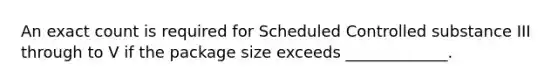 An exact count is required for Scheduled Controlled substance III through to V if the package size exceeds _____________.