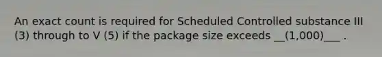 An exact count is required for Scheduled Controlled substance III (3) through to V (5) if the package size exceeds __(1,000)___ .