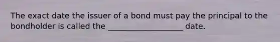 The exact date the issuer of a bond must pay the principal to the bondholder is called the ___________________ date.