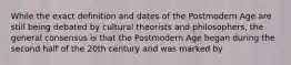 While the exact definition and dates of the Postmodern Age are still being debated by cultural theorists and philosophers, the general consensus is that the Postmodern Age began during the second half of the 20th century and was marked by