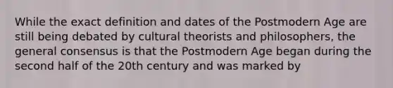 While the exact definition and dates of the Postmodern Age are still being debated by cultural theorists and philosophers, the general consensus is that the Postmodern Age began during the second half of the 20th century and was marked by