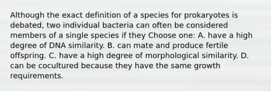 Although the exact definition of a species for prokaryotes is debated, two individual bacteria can often be considered members of a single species if they Choose one: A. have a high degree of DNA similarity. B. can mate and produce fertile offspring. C. have a high degree of morphological similarity. D. can be cocultured because they have the same growth requirements.