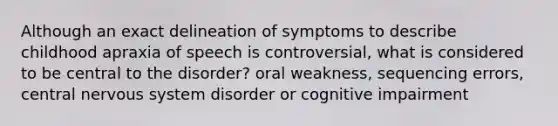 Although an exact delineation of symptoms to describe childhood apraxia of speech is controversial, what is considered to be central to the disorder? oral weakness, sequencing errors, <a href='https://www.questionai.com/knowledge/kMmgwYXzPv-central-nervous-system' class='anchor-knowledge'>central nervous system</a> disorder or cognitive impairment