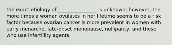 the exact etiology of ________________ is unknown; however, the more times a woman ovulates in her lifetime seems to be a risk factor because ovarian cancer is more prevalent in women with early menarche, late-onset menopause, nulliparity, and those who use infertillity agents