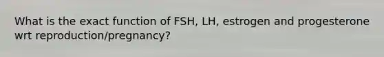 What is the exact function of FSH, LH, estrogen and progesterone wrt reproduction/pregnancy?