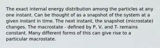 The exact internal energy distribution among the particles at any one instant. Can be thought of as a snapshot of the system at a given instant in time. The next instant, the snapshot (microstate) changes. The macrostate - defined by P, V, and T- remains constant. Many different forms of this can give rise to a particular macrostate.