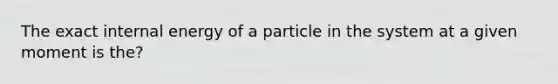 The exact internal energy of a particle in the system at a given moment is the?