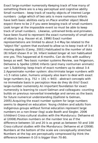 Exact large-number numerosity Keeping track of how many of something there are is a key perceptual and cognitive ability Small numbers - keep track of nearby objects of interest Large numbers - judge which of two sets is more numerous Infants have both basic abilities early on.Place another object Would expect there to be 2 if you were keeping track of small numbers Look longer at the impossible event so must be able to keep track of small numbers. ​​ Likewise, untrained birds and primates have been found to represent the exact numerosity of small sets of objects (e.g. Hauser et al, 1996) Exact number representations are limited to about 3-4 May be related to the "object file" system that evolved to allow us to keep track of 3-4 moving objects (Carey, 2001).Habituated to the number of dots (8) Infant shown 8 or 16. Infant looked longer at non habituated one yes. This happened at 6 months. Can do this with auditory beeps as well. Two basic number systems Review, see Feigenson, Dehaene & Spelke (2004) Infants (and many nonhuman animals) can 1.Subitising: keep track of exact numbers up to about 3-4 2.Approximate number system: discriminate larger numbers with >1.5 ratios Later, humans uniquely also learn to deal with exact large numbers (e.g. 752 + 191 = 943) - abstract concepts with no immediate basis in perception How do they do this? Exact large-number numerosity An important foundation for exact numerosity is learning to count Gelman and colleagues: counting builds on previous nonverbal knowledge and serves as the basis for future numerical understanding (Gallistel & Gelman, 2005).Acquiring the exact number system for large numbers seems to depend on education: Young children and adults from indigenous groups without formal education represent large numbers on a non-linear (log) scale Booth and Siegler, 2006 (children) Cross-cultural studies with the Mundurucu: Dehaene et al (2008).Position numbers on the number line as if the difference between 10 and 20 is as great as between 50 and 100 Cross-cultural studies with the Mundurucu: Dehaene et al (2008). Numbers at the bottom of the scale are conceptually stretched Numbers at the top are perceptually compressed Eg think the difference between 0-10 is bigger than 70-80.