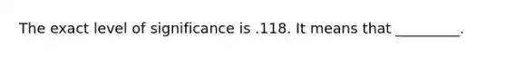 The exact level of significance is .118. It means that _________.