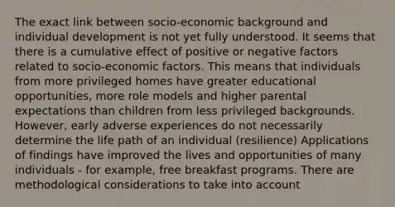 The exact link between socio-economic background and individual development is not yet fully understood. It seems that there is a cumulative effect of positive or negative factors related to socio-economic factors. This means that individuals from more privileged homes have greater educational opportunities, more role models and higher parental expectations than children from less privileged backgrounds. However, early adverse experiences do not necessarily determine the life path of an individual (resilience) Applications of findings have improved the lives and opportunities of many individuals - for example, free breakfast programs. There are methodological considerations to take into account