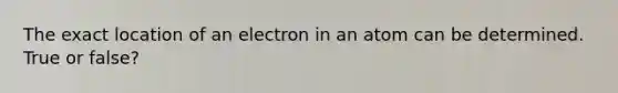 The exact location of an electron in an atom can be determined. True or false?