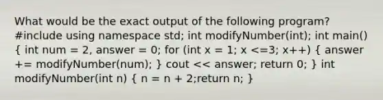 What would be the exact output of the following program? #include using namespace std; int modifyNumber(int); int main() ( int num = 2, answer = 0; for (int x = 1; x <=3; x++) { answer += modifyNumber(num); ) cout << answer; return 0; } int modifyNumber(int n) ( n = n + 2;return n; )