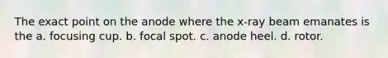 The exact point on the anode where the x-ray beam emanates is the a. focusing cup. b. focal spot. c. anode heel. d. rotor.