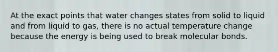 At the exact points that water changes states from solid to liquid and from liquid to gas, there is no actual temperature change because the energy is being used to break molecular bonds.