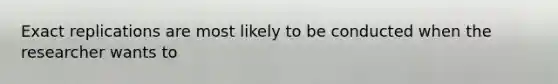 Exact replications are most likely to be conducted when the researcher wants to