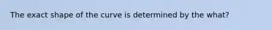 The exact shape of the curve is determined by the what?