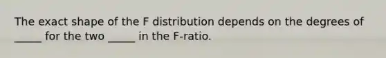 The exact shape of the F distribution depends on the degrees of _____ for the two _____ in the F-ratio.