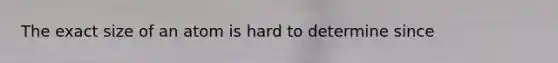 The exact size of an atom is hard to determine since