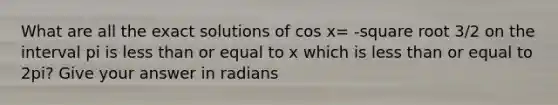 What are all the exact solutions of cos x= -square root 3/2 on the interval pi is less than or equal to x which is less than or equal to 2pi? Give your answer in radians